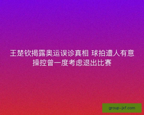 王楚钦揭露奥运误诊真相 球拍遭人有意操控曾一度考虑退出比赛