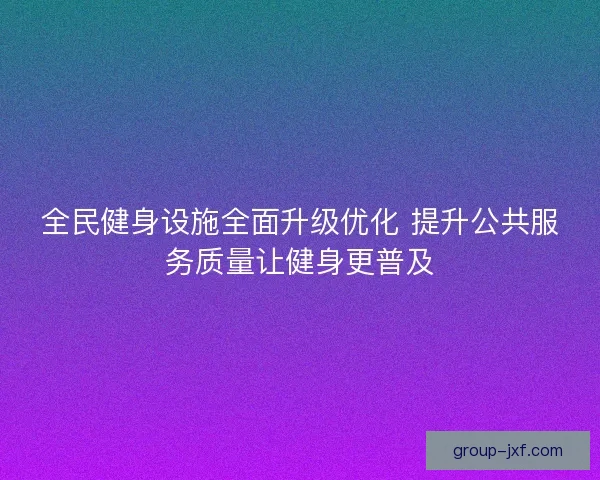 全民健身设施全面升级优化 提升公共服务质量让健身更普及 全民健身设施全面升级优化 提升公共服务质量让健身更普及