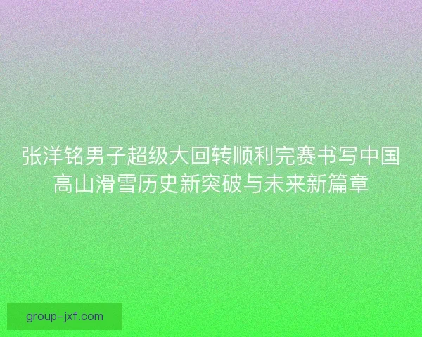张洋铭男子超级大回转顺利完赛书写中国高山滑雪历史新突破与未来新篇章