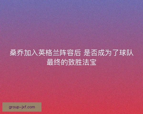 桑乔加入英格兰阵容后 是否成为了球队最终的致胜法宝 桑乔加入英格兰阵容后 是否成为了球队最终的致胜法宝
