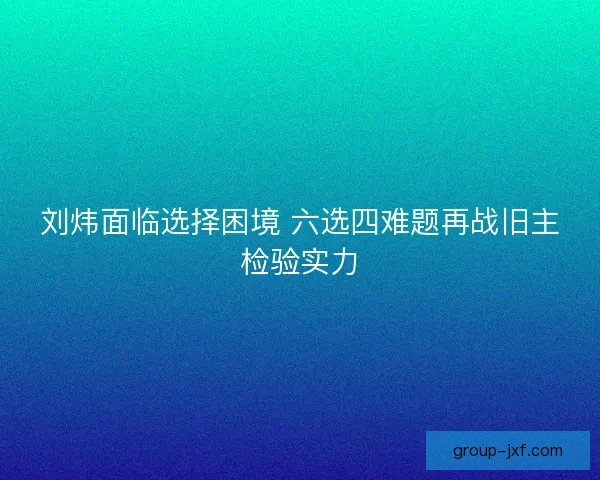 刘炜面临选择困境 六选四难题再战旧主检验实力