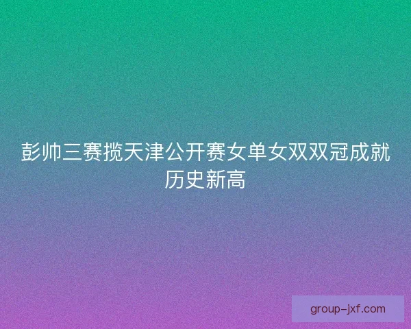 彭帅三赛揽天津公开赛女单女双双冠成就历史新高