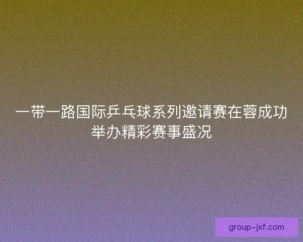 一带一路国际乒乓球系列邀请赛在蓉成功举办精彩赛事盛况