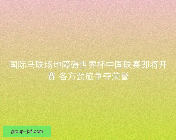 国际马联场地障碍世界杯中国联赛即将开赛 各方劲旅争夺荣誉