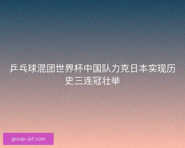 乒乓球混团世界杯中国队力克日本实现历史三连冠壮举 乒乓球混团世界杯中国队力克日本实现历史三连冠壮举