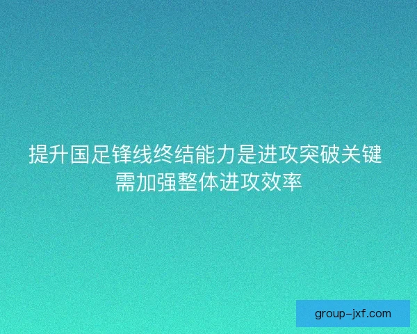 提升国足锋线终结能力是进攻突破关键 需加强整体进攻效率