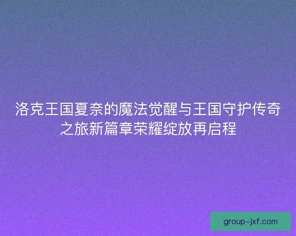 洛克王国夏奈的魔法觉醒与王国守护传奇之旅新篇章荣耀绽放再启程
